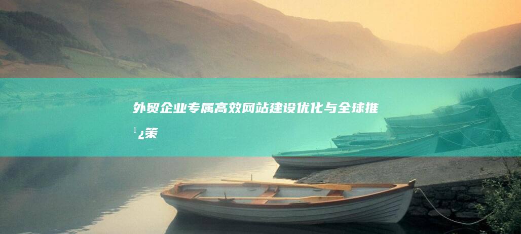 外贸企业专属：高效网站建设、优化与全球推广策略